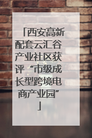 西安高新配套云汇谷产业社区获评“市级成长型跨境电商产业园”