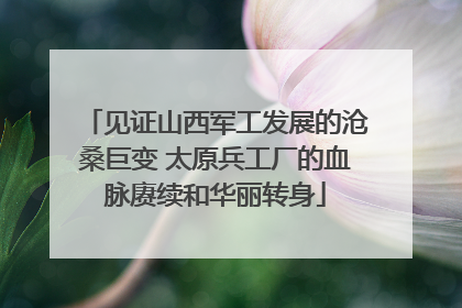 见证山西军工发展的沧桑巨变 太原兵工厂的血脉赓续和华丽转身