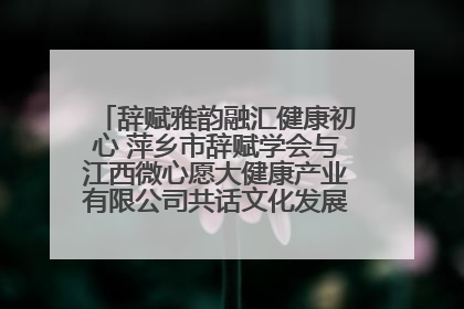 辞赋雅韵融汇健康初心 萍乡市辞赋学会与江西微心愿大健康产业有限公司共话文化发展新篇（图）