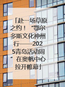 赴一场草原之约！“鄂尔多斯文化神州行——2025青岛活动周”在奥帆中心拉开帷幕