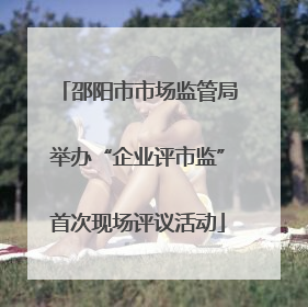 邵阳市市场监管局举办“企业评市监”首次现场评议活动