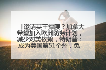 邀请英王撑腰？加拿大希望加入欧洲防务计划，减少对美依赖，特朗普：成为美国第51个州，免费用“金穹”
