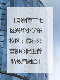 郑州市二七区兴华小学东校区：践行公益初心促进普特教育融合