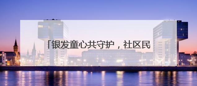 银发童心共守护，社区民警用爱筑牢老幼平安防线
