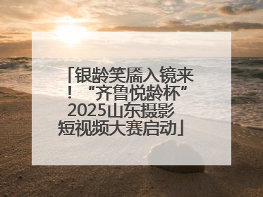 银龄笑靥入镜来！“齐鲁悦龄杯”2025山东摄影短视频大赛启动