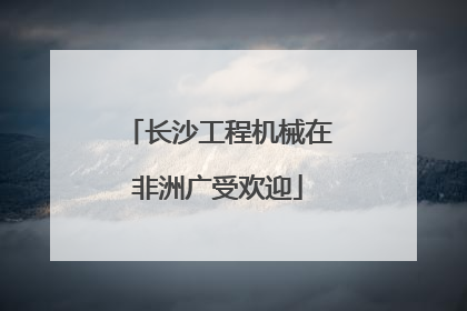 长沙工程机械在非洲广受欢迎