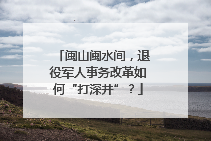 闽山闽水间，退役军人事务改革如何“打深井”？