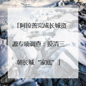 阿拉善完成长城资源专项调查：摸清三朝长城“家底”
