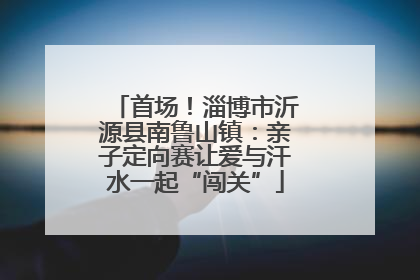 首场！淄博市沂源县南鲁山镇：亲子定向赛让爱与汗水一起“闯关”