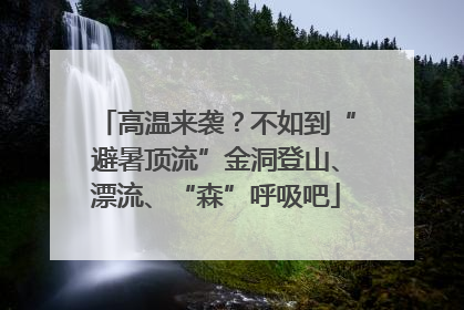 高温来袭？不如到“避暑顶流”金洞登山、漂流、“森”呼吸吧