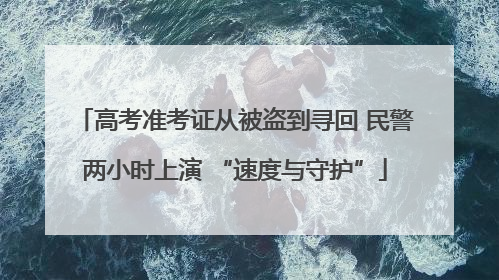 高考准考证从被盗到寻回 民警两小时上演 “速度与守护”