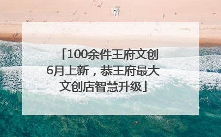 100余件王府文创6月上新，恭王府最大文创店智慧升级
