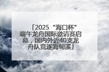 2025“海口杯”端午龙舟国际邀请赛启幕，国内外近40支龙舟队竞逐海甸溪
