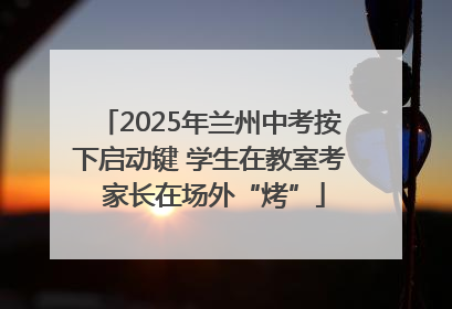 2025年兰州中考按下启动键 学生在教室考 家长在场外“烤”