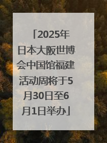 2025年日本大阪世博会中国馆福建活动周将于5月30日至6月1日举办