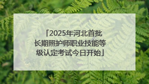 2025年河北首批长期照护师职业技能等级认定考试今日开始