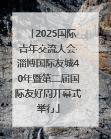 2025国际青年交流大会·淄博国际友城40年暨第二届国际友好周开幕式举行