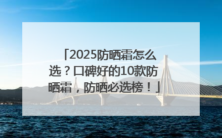 2025防晒霜怎么选？口碑好的10款防晒霜，防晒必选榜！