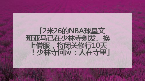 2米26的NBA球星文班亚马已在少林寺剃发、换上僧服，将闭关修行10天！少林寺回应：人在寺里