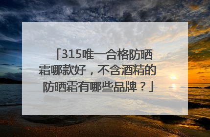 315唯一合格防晒霜哪款好，不含酒精的防晒霜有哪些品牌？