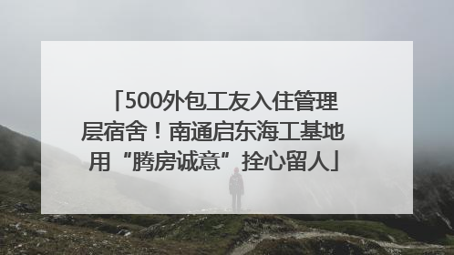 500外包工友入住管理层宿舍！南通启东海工基地用“腾房诚意”拴心留人